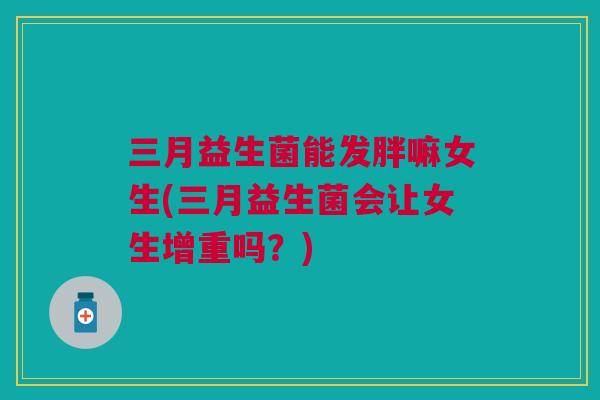 三月益生菌能发胖嘛女生(三月益生菌会让女生增重吗?)