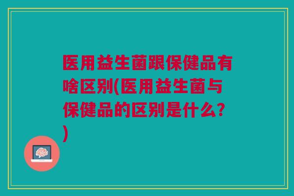 医用益生菌跟保健品有啥区别(医用益生菌与保健品的区别是什么?)