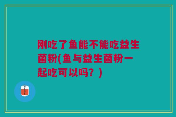 刚吃了鱼能不能吃益生菌粉(鱼与益生菌粉一起吃可以吗？)
