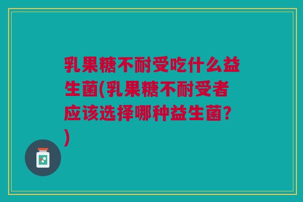 乳果糖不耐受吃什么益生菌(乳果糖不耐受者应该选择哪种益生菌?) 乳果糖不耐受吃什么益生菌(乳果糖不耐受者应该选择哪种益生菌?)