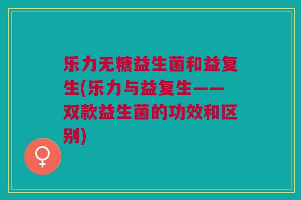 乐力无糖益生菌和益复生(乐力与益复生——双款益生菌的功效和区别) 乐力无糖益生菌和益复生(乐力与益复生——双款益生菌的功效和区别)
