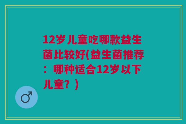 12岁儿童吃哪款益生菌比较好(益生菌推荐:哪种适合12岁以下儿童?)