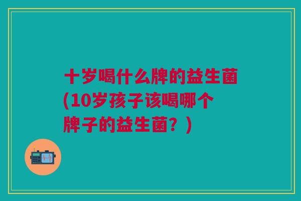 十岁喝什么牌的益生菌(10岁孩子该喝哪个牌子的益生菌?)