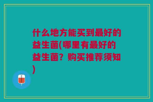 什么地方能买到好的益生菌(哪里有好的益生菌?购买推荐须知) 什么地方能买到好的益生菌(哪里有好的益生菌?购买推荐须知)