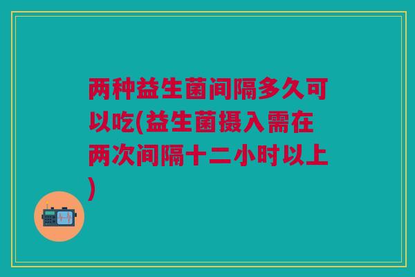 两种益生菌间隔多久可以吃(益生菌摄入需在两次间隔十二小时以上)