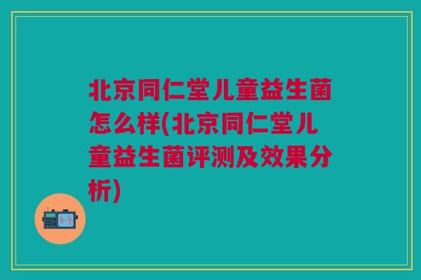 北京同仁堂儿童益生菌怎么样(北京同仁堂儿童益生菌评测及效果分析)