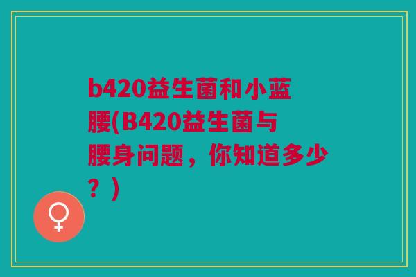 b420益生菌和小蓝腰(B420益生菌与腰身问题,你知道多少?)