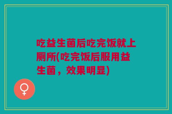 吃益生菌后吃完饭就上厕所(吃完饭后服用益生菌，效果明显)