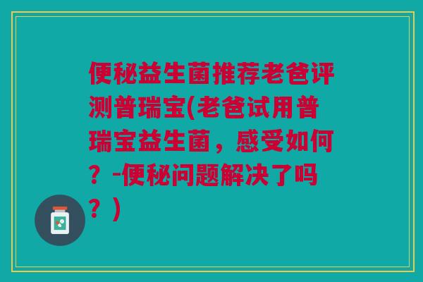 便秘益生菌推荐老爸评测普瑞宝(老爸试用普瑞宝益生菌,感受如何?-便秘问题解决了吗?)