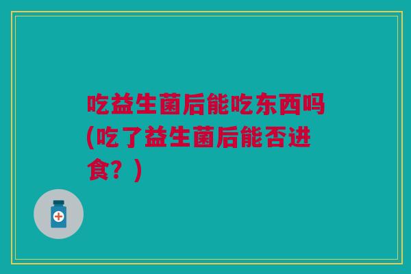 吃益生菌后能吃东西吗(吃了益生菌后能否进食?)