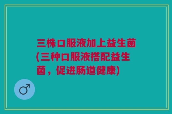 三株口服液加上益生菌(三种口服液搭配益生菌，促进肠道健康)