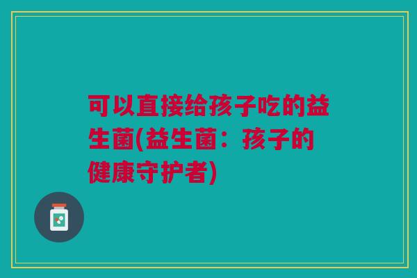 可以直接给孩子吃的益生菌(益生菌:孩子的健康守护者) 可以直接给孩子吃的益生菌(益生菌:孩子的健康守护者)