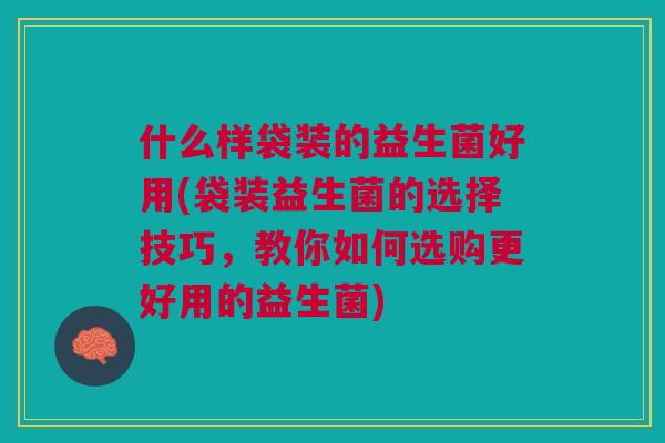 什么样袋装的益生菌好用(袋装益生菌的选择技巧，教你如何选购更好用的益生菌)