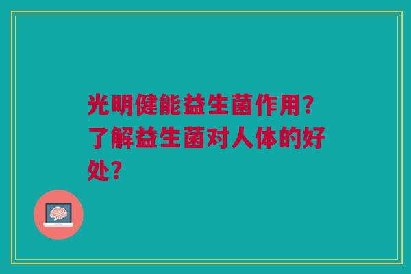 光明健能益生菌作用?了解益生菌对人体的好处? 光明健能益生菌作用?了解益生菌对人体的好处?