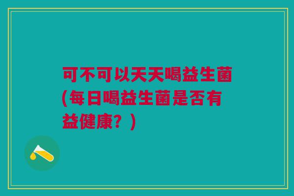 可不可以天天喝益生菌(每日喝益生菌是否有益健康?)
