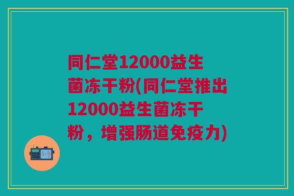 同仁堂12000益生菌冻干粉(同仁堂推出12000益生菌冻干粉,增强肠道免疫力)