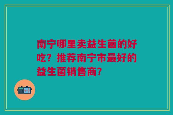 南宁哪里卖益生菌的好吃?推荐南宁市好的益生菌销售商? 南宁哪里卖益生菌的好吃?推荐南宁市好的益生菌销售商?