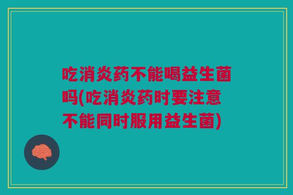 吃消炎药不能喝益生菌吗(吃消炎药时要注意不能同时服用益生菌)