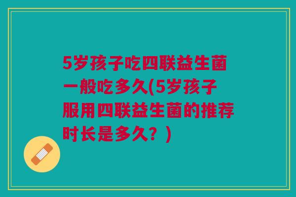 5岁孩子吃四联益生菌一般吃多久(5岁孩子服用四联益生菌的推荐时长是多久?)