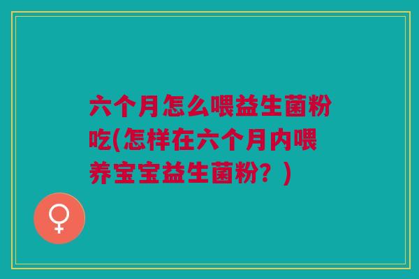 六个月怎么喂益生菌粉吃(怎样在六个月内喂养宝宝益生菌粉?)