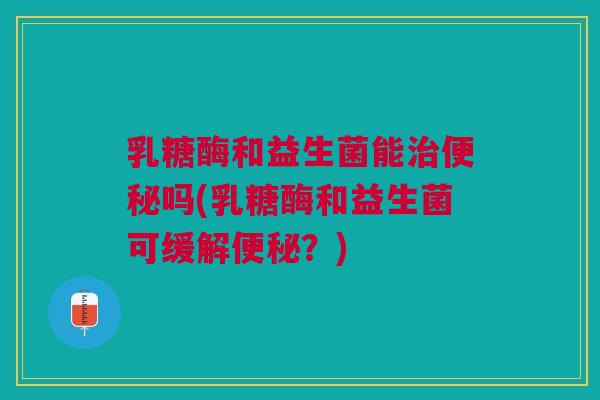 乳糖酶和益生菌能吗(乳糖酶和益生菌可缓解?) 乳糖酶和益生菌能吗(乳糖酶和益生菌可缓解?)