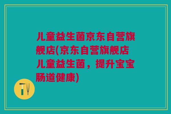 儿童益生菌京东自营旗舰店(京东自营旗舰店儿童益生菌，提升宝宝肠道健康)