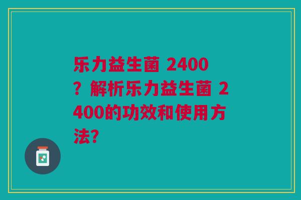 乐力益生菌 2400?解析乐力益生菌 2400的功效和使用方法?