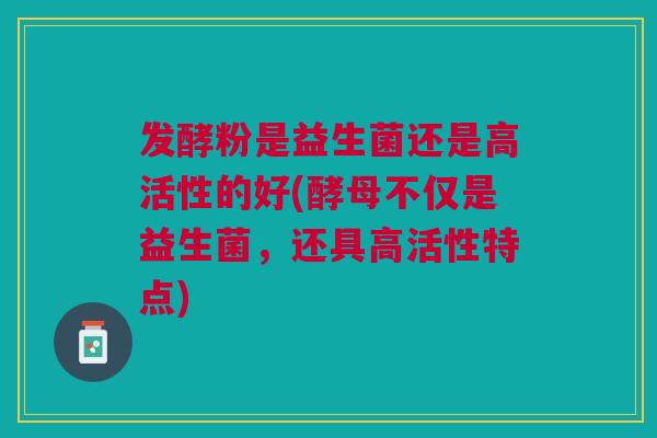 发酵粉是益生菌还是高活性的好(酵母不仅是益生菌，还具高活性特点)