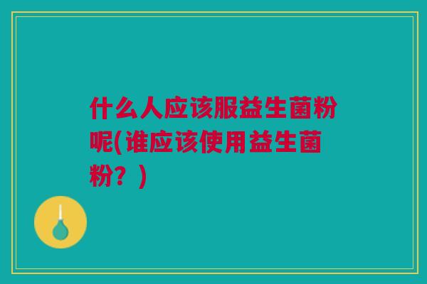 什么人应该服益生菌粉呢(谁应该使用益生菌粉?)