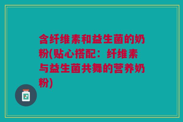 含纤维素和益生菌的奶粉(贴心搭配:纤维素与益生菌共舞的营养奶粉)