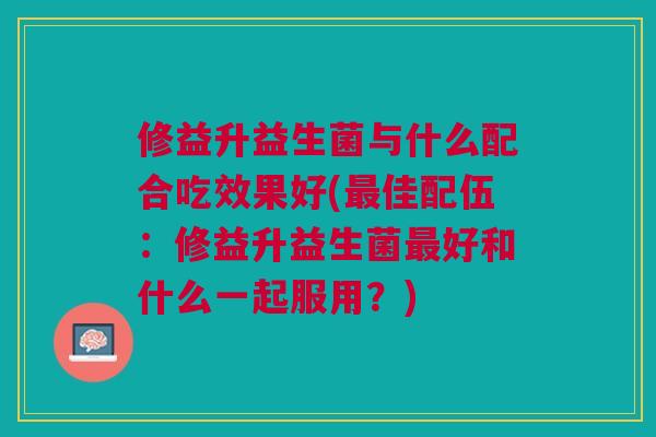 修益升益生菌与什么配合吃效果好(佳配伍:修益升益生菌好和什么一起服用?) 修益升益生菌与什么配合吃效果好(佳配伍:修益升益生菌好和什么一起服用?)