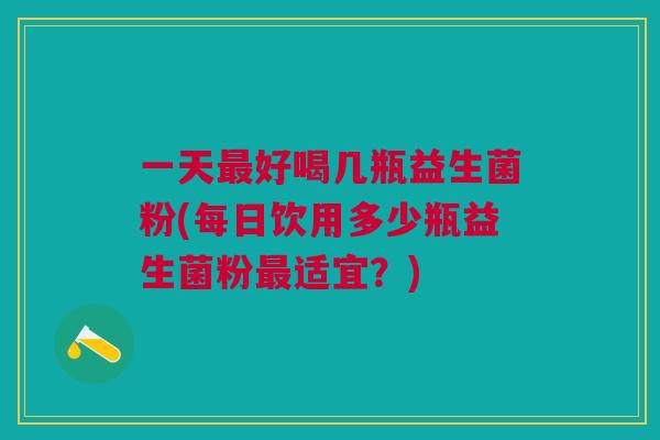 一天最好喝几瓶益生菌粉(每日饮用多少瓶益生菌粉最适宜?)