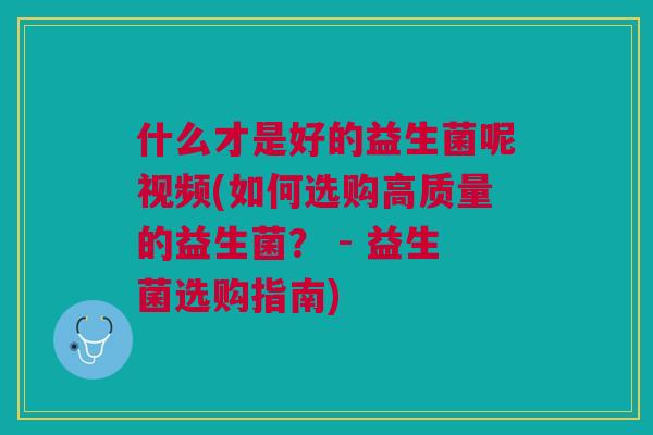 什么才是好的益生菌呢视频(如何选购高质量的益生菌? - 益生菌选购指南)