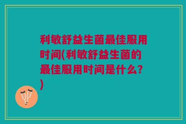 利敏舒益生菌最佳服用时间(利敏舒益生菌的最佳服用时间是什么?)
