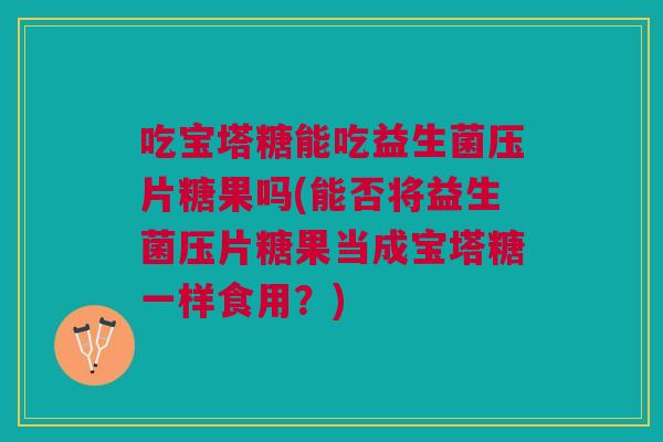 吃宝塔糖能吃益生菌压片糖果吗(能否将益生菌压片糖果当成宝塔糖一样食用?)