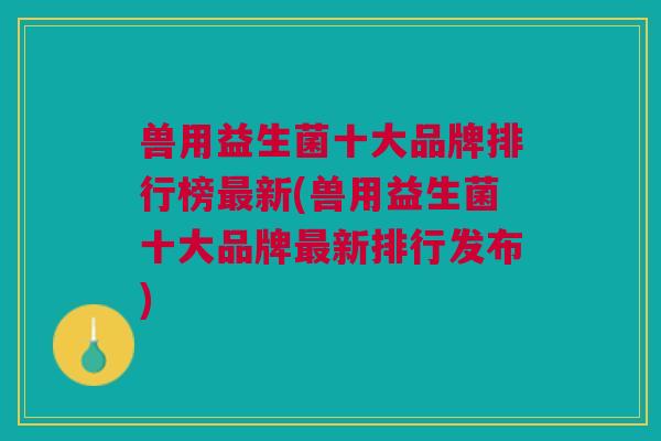 兽用益生菌十大品牌排行榜最新(兽用益生菌十大品牌最新排行发布)