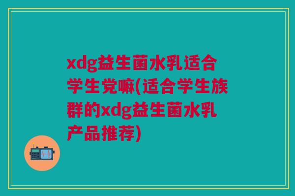 xdg益生菌水乳适合学生党嘛(适合学生族群的xdg益生菌水乳产品推荐)
