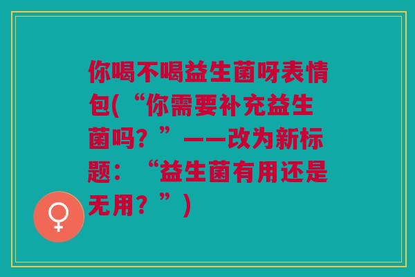 你喝不喝益生菌呀表情包(“你需要补充益生菌吗?”——改为新标题:“益生菌有用还是无用?”) 你喝不喝益生菌呀表情包(“你需要补充益生菌吗?”——改为新标题:“益生菌有用还是无用?”)