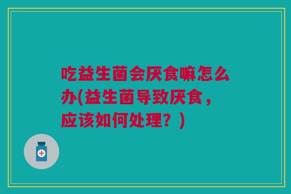 吃益生菌会厌食嘛怎么办(益生菌导致厌食,应该如何处理?)