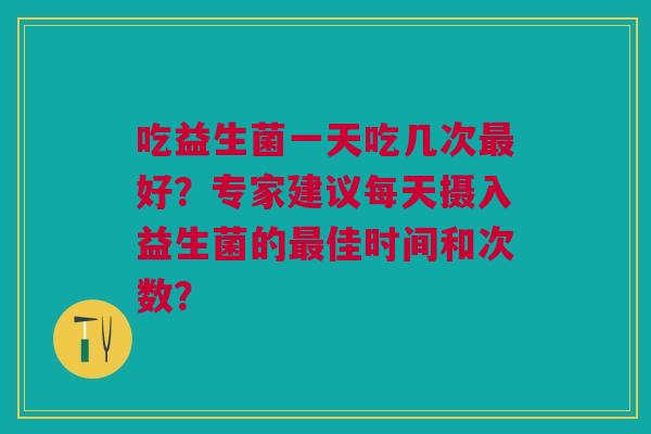 吃益生菌一天吃几次好?专家建议每天摄入益生菌的佳时间和次数? 吃益生菌一天吃几次好?专家建议每天摄入益生菌的佳时间和次数?