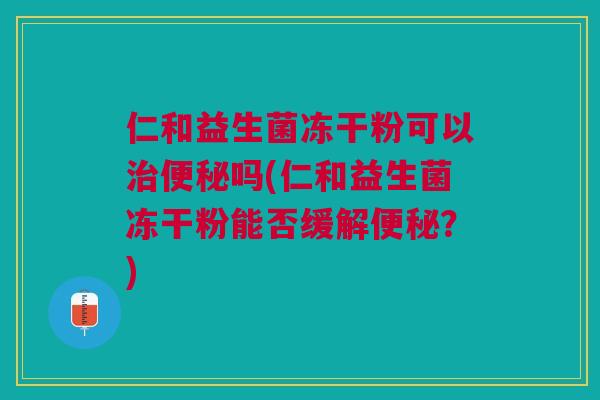 仁和益生菌冻干粉可以治便秘吗(仁和益生菌冻干粉能否缓解便秘?)