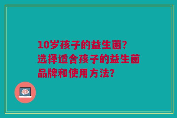 10岁孩子的益生菌?选择适合孩子的益生菌品牌和使用方法?