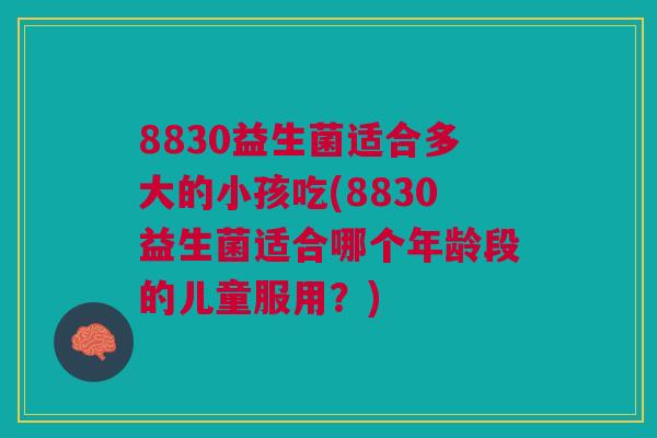 8830益生菌适合多大的小孩吃(8830益生菌适合哪个年龄段的儿童服用?)