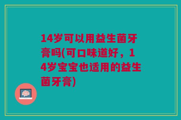 14岁可以用益生菌牙膏吗(可口味道好,14岁宝宝也适用的益生菌牙膏) 14岁可以用益生菌牙膏吗(可口味道好,14岁宝宝也适用的益生菌牙膏)