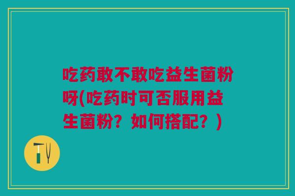 吃药敢不敢吃益生菌粉呀(吃药时可否服用益生菌粉?如何搭配?)