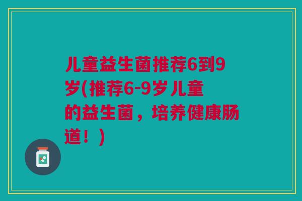儿童益生菌推荐6到9岁(推荐6-9岁儿童的益生菌,培养健康肠道!)