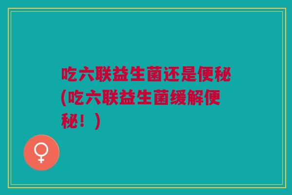 吃六联益生菌还是(吃六联益生菌缓解!) 吃六联益生菌还是(吃六联益生菌缓解!)