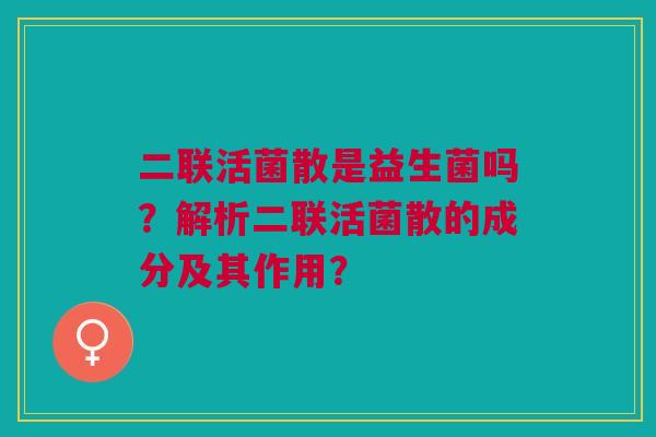 二联活菌散是益生菌吗?解析二联活菌散的成分及其作用? 二联活菌散是益生菌吗?解析二联活菌散的成分及其作用?