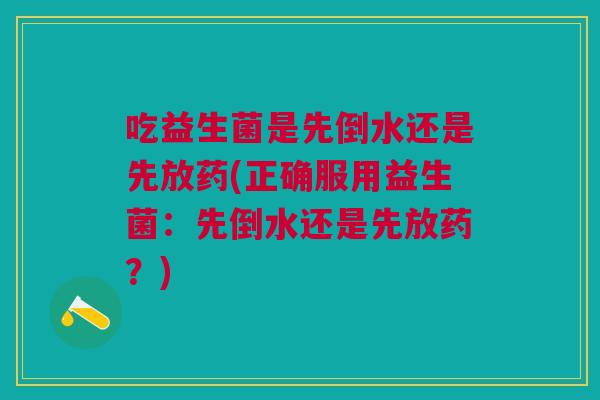 吃益生菌是先倒水还是先放药(正确服用益生菌:先倒水还是先放药?)