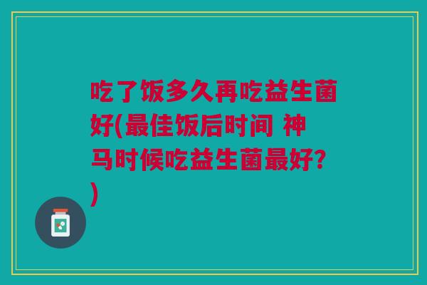 吃了饭多久再吃益生菌好(最佳饭后时间 神马时候吃益生菌最好?)